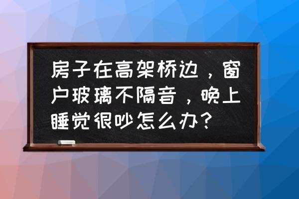 高架边上的住宅噪音大怎么解决 房子在高架桥边，窗户玻璃不隔音，晚上睡觉很吵怎么办？