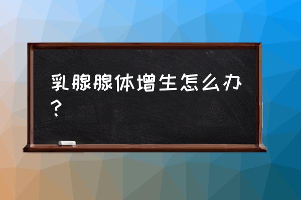 乳腺增生怎么彻底消失 乳腺腺体增生怎么办？