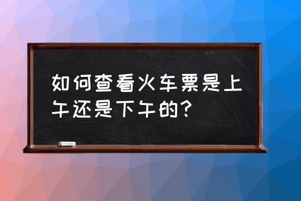 微信买火车票如何确定车厢和座位 如何查看火车票是上午还是下午的？