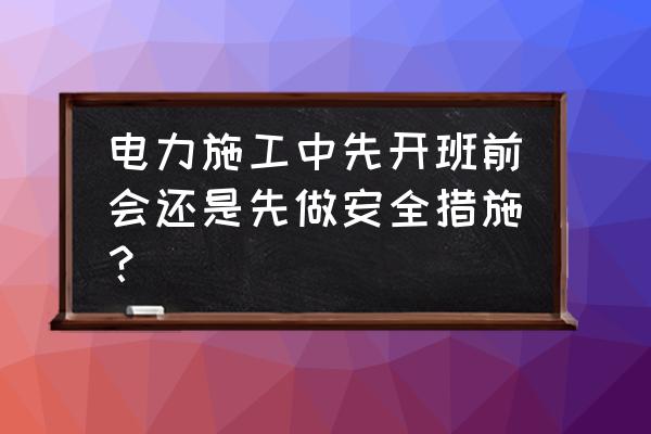 保证电力施工安全的两大措施 电力施工中先开班前会还是先做安全措施？