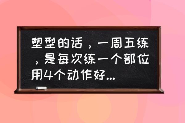 全套肌肉训练方法 塑型的话，一周五练，是每次练一个部位用4个动作好还是全身都练用一个动作好？