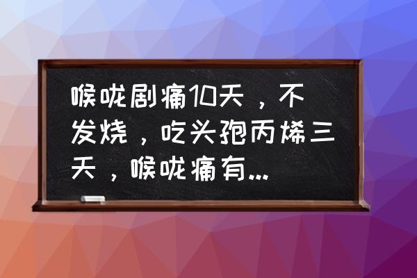 咽喉疼痛怎么快速治好 喉咙剧痛10天，不发烧，吃头孢丙烯三天，喉咙痛有一点缓解？