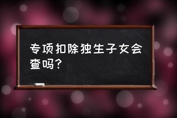 个人所得税专项扣除虚假填写 专项扣除独生子女会查吗？