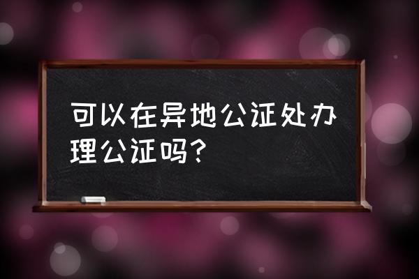 公证是到哪里办 可以在异地公证处办理公证吗？