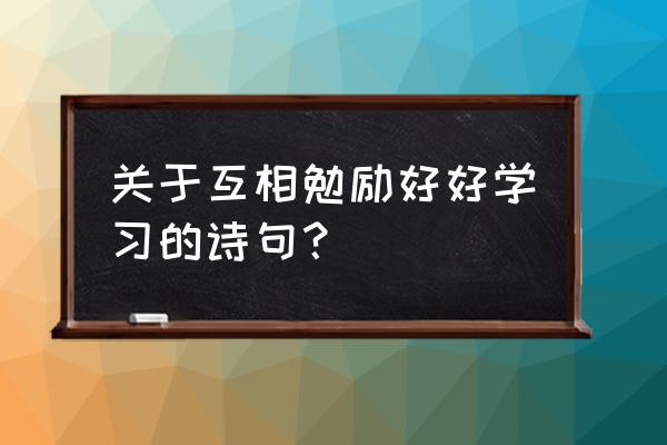 赞美勤奋好学的诗句 关于互相勉励好好学习的诗句？