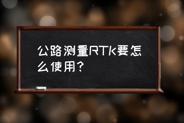 rtk测量全过程 公路测量RTK要怎么使用？