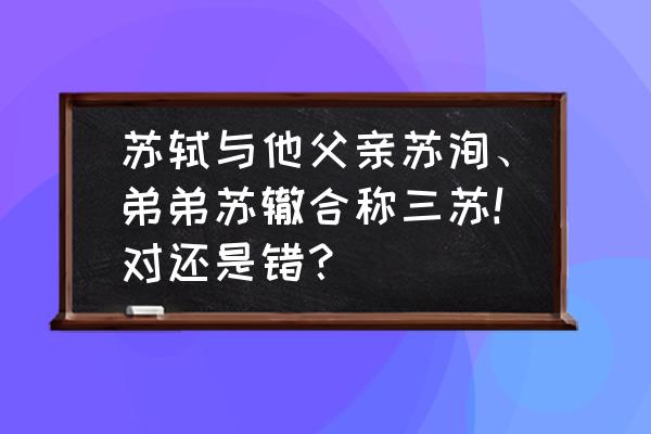 苏轼与苏洵合称是什么 苏轼与他父亲苏洵、弟弟苏辙合称三苏!对还是错？