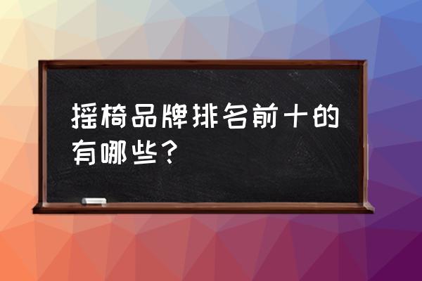 实木摇椅品牌排行榜 摇椅品牌排名前十的有哪些？