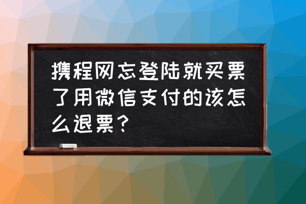 携程旅行购买怎么用微信付款 携程网忘登陆就买票了用微信支付的该怎么退票？