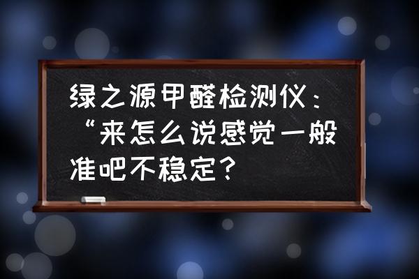 甲醛检测仪几分钟的数据可信 绿之源甲醛检测仪：“来怎么说感觉一般准吧不稳定？