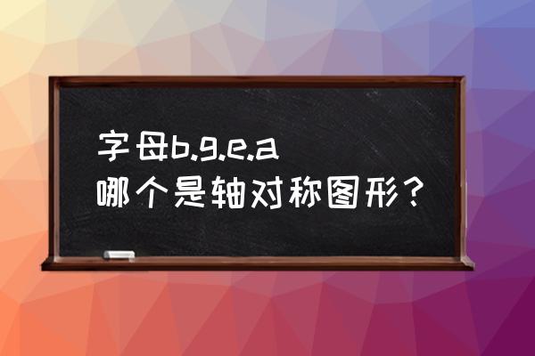 在大写字母中哪些是轴对称图形 字母b.g.e.a哪个是轴对称图形？