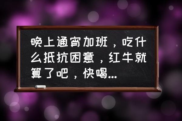 熬夜加班吃什么最容易提神 晚上通宵加班，吃什么抵抗困意，红牛就算了吧，快喝TU了，谢谢，最好是纯中药的，熬夜已经很伤身体了？