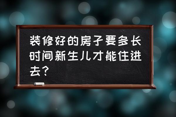 装修好房子大概一般多久可以入住 装修好的房孑要多长时间新生儿才能住进去？