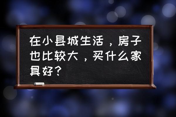 怎样选家具显空间大 在小县城生活，房子也比较大，买什么家具好？