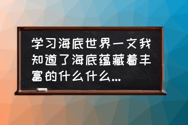 海底世界该怎么做 学习海底世界一文我知道了海底蕴藏着丰富的什么什么和什么？