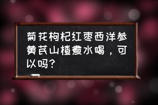 山楂枸杞菊花茶红枣 菊花枸杞红枣西洋参黄芪山楂煮水喝，可以吗？