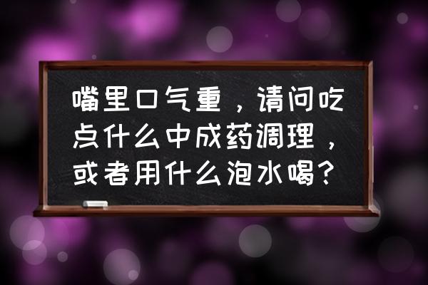 口气重怎么治最有效的方法 嘴里口气重，请问吃点什么中成药调理，或者用什么泡水喝？