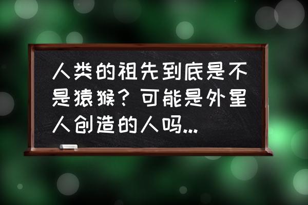 生物最初的祖先是不是原始大气 人类的祖先到底是不是猿猴？可能是外星人创造的人吗？你怎么看？