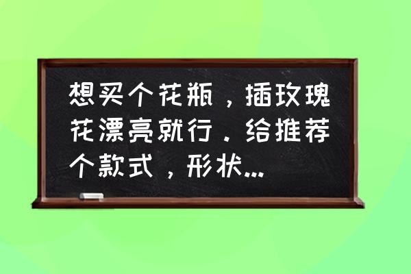 手工花瓶和玫瑰花 想买个花瓶，插玫瑰花漂亮就行。给推荐个款式，形状，大小，材质。谢了噢？