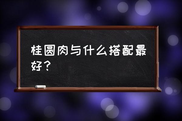 桂圆肉功效与作用 桂圆肉与什么搭配最好？