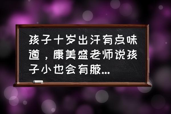 遗传性的腋臭在多大就开始明显了 孩子十岁出汗有点味道，康美盛老师说孩子小也会有腋臭是吗？