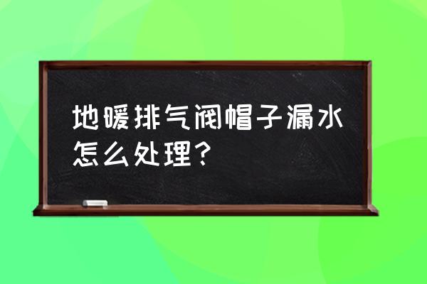 地暖漏水用什么胶封堵 地暖排气阀帽子漏水怎么处理？