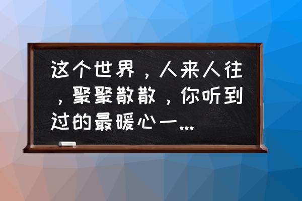 朋友家庭聚会朋友圈简短精辟 这个世界，人来人往，聚聚散散，你听到过的最暖心一句话是什么？