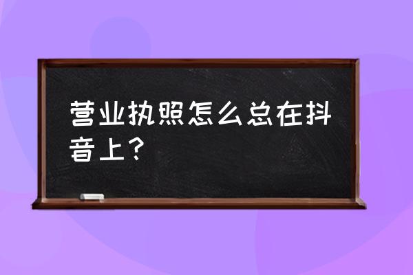 抖音查看自己营业执照 营业执照怎么总在抖音上？