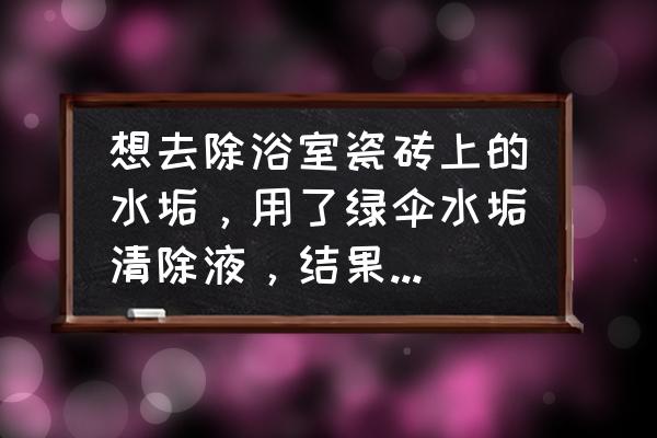 浴室瓷砖顽固污垢怎么去除 想去除浴室瓷砖上的水垢，用了绿伞水垢清除液，结果咖啡色的瓷砖上出现一层白呼呼的斑，怎么才能去除或复原？