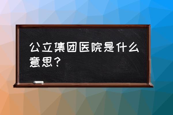 医院中层会议管理制度范文 公立集团医院是什么意思？