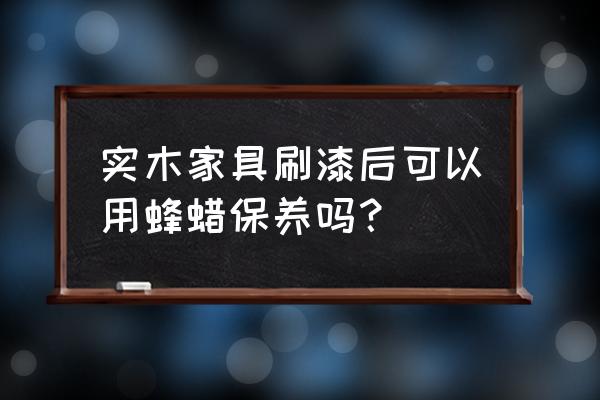 什么实木家具保养最好 实木家具刷漆后可以用蜂蜡保养吗？