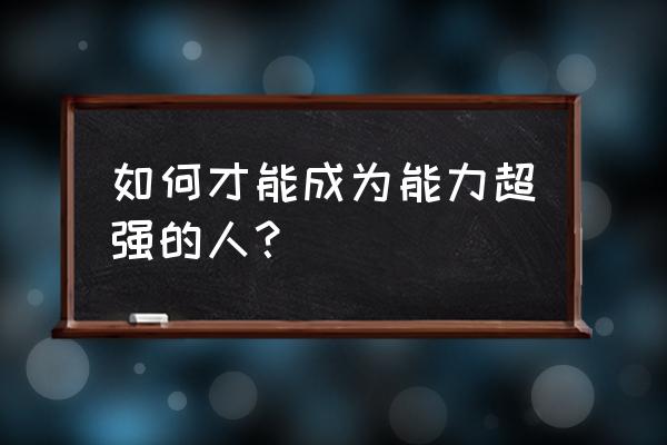 如何做一个有才能的人 如何才能成为能力超强的人？