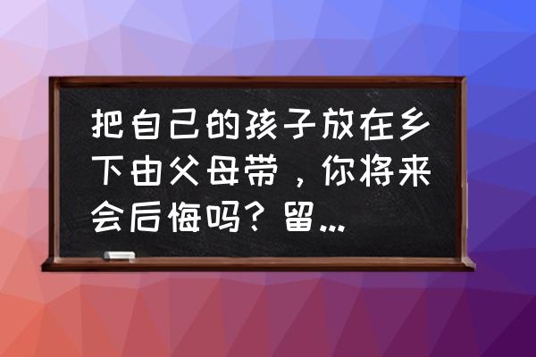 留守儿童长大如何和父母相处 把自己的孩子放在乡下由父母带，你将来会后悔吗？留守儿童如何教育？