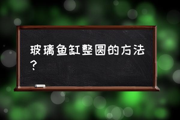 玻璃鱼缸制作方法 玻璃鱼缸整圆的方法？