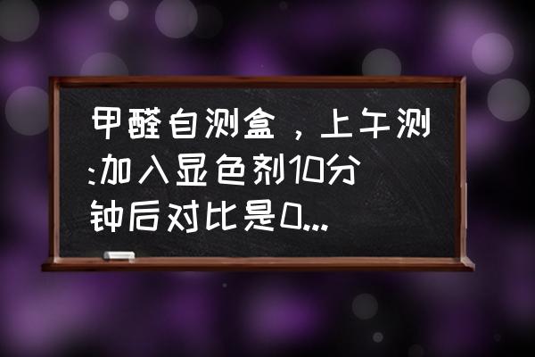 甲醛自测盒怎么测比较准 甲醛自测盒，上午测:加入显色剂10分钟后对比是0.3。我没有把它倒掉，到下午去看到时候就变成1.1？