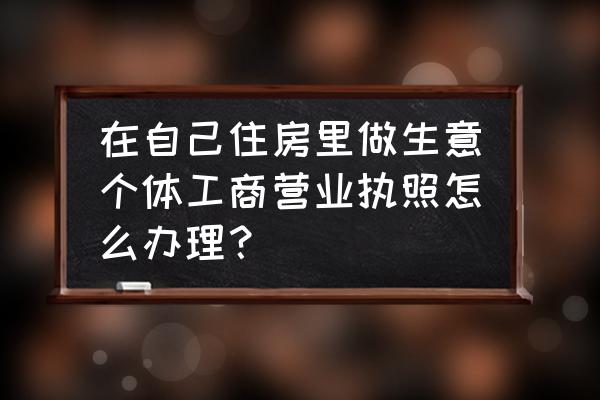 个体工商户办理营业执照具体步骤 在自己住房里做生意个体工商营业执照怎么办理？