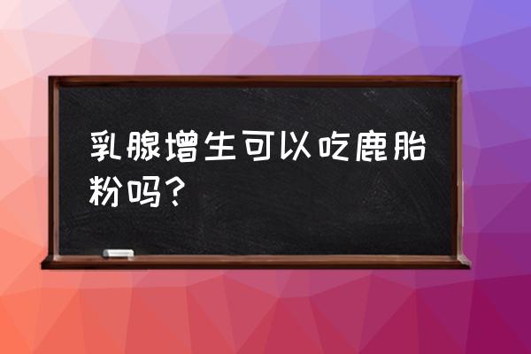 鹿胎粉吃了有什么效果 乳腺增生可以吃鹿胎粉吗？