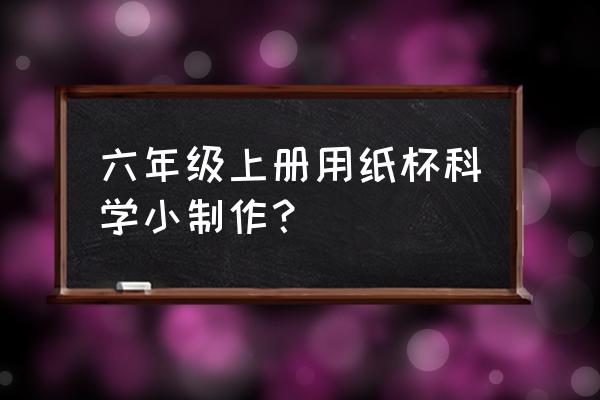 纸杯做玩具的制作方法 六年级上册用纸杯科学小制作？