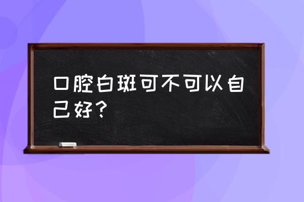 得了口腔白斑是不是很严重 口腔白斑可不可以自己好？