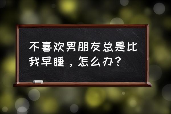 怎么样才能让自己早睡 不喜欢男朋友总是比我早睡，怎么办？