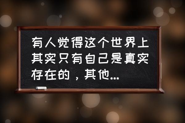 世界是怎么样存在的 有人觉得这个世界上其实只有自己是真实存在的，其他的一切都只是自己想象出来的吗？