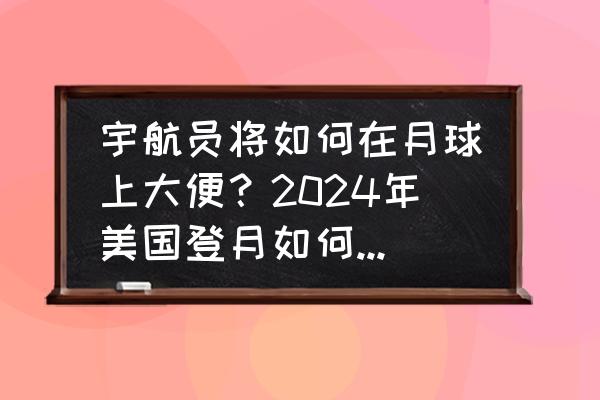 月球上的垃圾是怎样形成的 宇航员将如何在月球上大便？2024年美国登月如何解决这一难题？