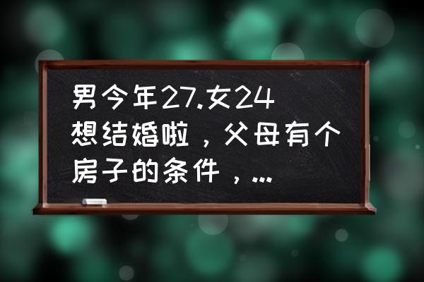 我的我的小家27关怎么过 男今年27.女24想结婚啦，父母有个房子的条件，怎么办？