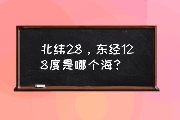 东经128北纬108是哪 北纬28，东经128度是哪个海？