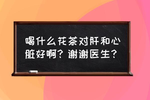 养肝护肝的最好方法喝什么茶 喝什么花茶对肝和心脏好啊？谢谢医生？