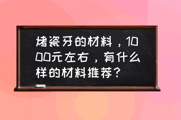 烤瓷牙一般哪种材质比较好 烤瓷牙的材料，1000元左右，有什么样的材料推荐？