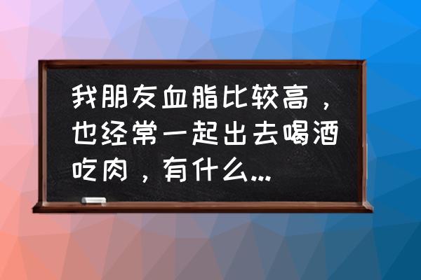 七天降血脂食谱家常菜 我朋友血脂比较高，也经常一起出去喝酒吃肉，有什么办法可以调理吗？