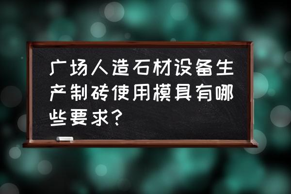 广东定做大理石平台精度标准 广场人造石材设备生产制砖使用模具有哪些要求？