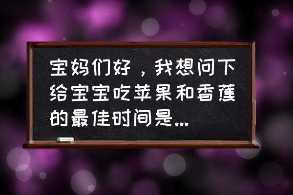 吃水果的最佳时间是饭前还是饭后 宝妈们好，我想问下给宝宝吃苹果和香蕉的最佳时间是饭前还是饭后，谢谢？