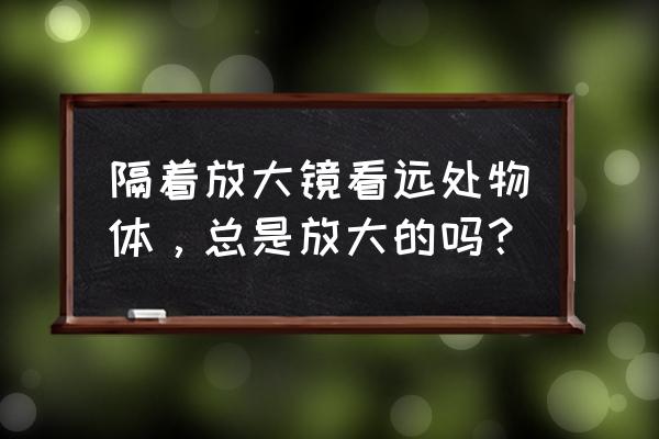 经常使用放大镜看东西好不好 隔着放大镜看远处物体，总是放大的吗？